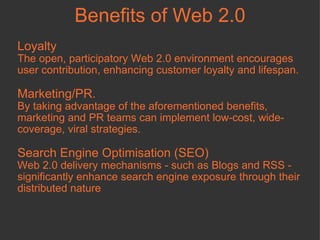 Loyalty The open, participatory Web 2.0 environment encourages user contribution, enhancing customer loyalty and lifespan.  Marketing/PR.  By taking advantage of the aforementioned benefits, marketing and PR teams can implement low-cost, wide-coverage, viral strategies.  Search Engine Optimisation (SEO) Web 2.0 delivery mechanisms - such as Blogs and RSS - significantly enhance search engine exposure through their distributed nature Benefits of Web 2.0 