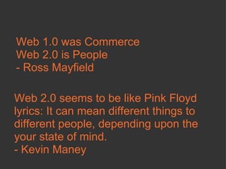 Web 1.0 was Commerce Web 2.0 is People - Ross Mayfield Web 2.0 seems to be like Pink Floyd lyrics: It can mean different things to different people, depending upon the your state of mind.  - Kevin Maney  