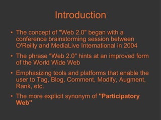 Introduction The concept of "Web 2.0" began with a conference brainstorming session between O'Reilly and MediaLive International in 2004 The phrase "Web 2.0" hints at an improved form of the World Wide Web  Emphasizing tools and platforms that enable the user to Tag, Blog, Comment, Modify, Augment, Rank, etc. The more explicit synonym of  "Participatory Web"  