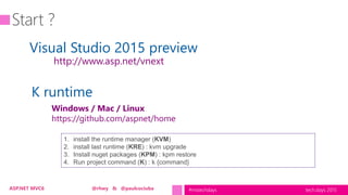 tech.days 2015#mstechdaysASP.NET MVC6 @rhwy & @paulcociuba
Visual Studio 2015 preview
K runtime
http://www.asp.net/vnext
Windows / Mac / Linux
https://github.com/aspnet/home
1. install the runtime manager (KVM)
2. install last runtime (KRE) : kvm upgrade
3. Install nuget packages (KPM) : kpm restore
4. Run project command (K) : k {command}
 