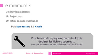 tech.days 2015#mstechdaysASP.NET MVC6 @rhwy & @paulcociuba
Un nouveau répertoire
Un Project.json
Un fichier de code : Startup.cs
Puis kpm restore && K web
Plus besoin de csproj xml, de msbuild, de
declarer les fichiers sources …
(ceux que vous verrez ne sont utilisés que par Visual Studio)
 