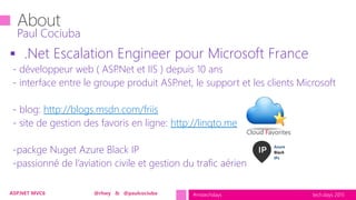 tech.days 2015#mstechdaysASP.NET MVC6 @rhwy & @paulcociuba
 .Net Escalation Engineer pour Microsoft France
- développeur web ( ASP.Net et IIS ) depuis 10 ans
- interface entre le groupe produit ASP.net, le support et les clients Microsoft
- blog: http://blogs.msdn.com/friis
- site de gestion des favoris en ligne: http://linqto.me
-packge Nuget Azure Black IP
-passionné de l’aviation civile et gestion du trafic aérien
Paul Cociuba
Cloud Favorites
 