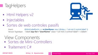 tech.days 2015#mstechdaysASP.NET MVC6 @rhwy & @paulcociuba
 Html Helpers v2
 Injectables
 Sortes de web controles passifs
 Sortes de Mini-Controllers
 Traitement C#
Avant: @Html.LabelFor(m => m.UserName, new { @class = "col-md-2 control-label" })
Version TagHelper: <label asp-for="UserName" class="col-md-2 control-label"></label>
 