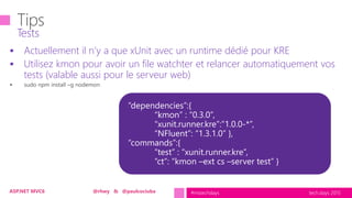 tech.days 2015#mstechdaysASP.NET MVC6 @rhwy & @paulcociuba
 Actuellement il n’y a que xUnit avec un runtime dédié pour KRE
 Utilisez kmon pour avoir un file watchter et relancer automatiquement vos
tests (valable aussi pour le serveur web)
Tests
 