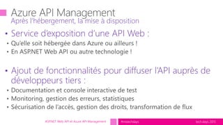 tech.days 2015#mstechdaysASP.NET Web API et Azure API Management
• Service d’exposition d’une API Web :
• Ajout de fonctionnalités pour diffuser l’API auprès de
développeurs tiers :
Après l’hébergement, la mise à disposition
 