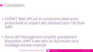 tech.days 2015#mstechdaysASP.NET Web API et Azure API Management
• ASP.NET Web API est le compromis idéal entre
productivité et respect des standard pour l’écriture
d’API
• Azure API Management simplifie grandement
l’exposition d’API à des tiers en fournissant tout
l’outillage annexe essentiel
 