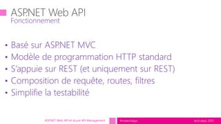 tech.days 2015#mstechdaysASP.NET Web API et Azure API Management
• Basé sur ASP.NET MVC
• Modèle de programmation HTTP standard
• S’appuie sur REST (et uniquement sur REST)
• Composition de requête, routes, filtres
• Simplifie la testabilité
Fonctionnement
 