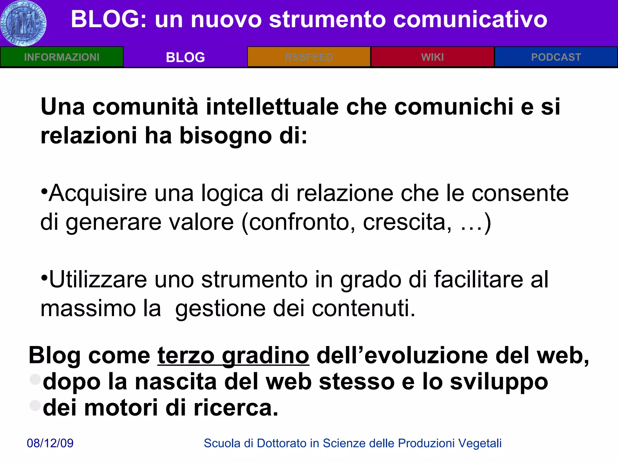 BLOG: un nuovo strumento comunicativo BLOG Blog come  terzo gradino  dell’evoluzione del web, dopo la nascita del web stesso e lo sviluppo  dei motori di ricerca. Una comunità intellettuale che comunichi e si relazioni ha bisogno di: Acquisire una logica di relazione che le consente di generare valore (confronto, crescita, …) Utilizzare uno strumento in grado di facilitare al massimo la  gestione dei contenuti. 