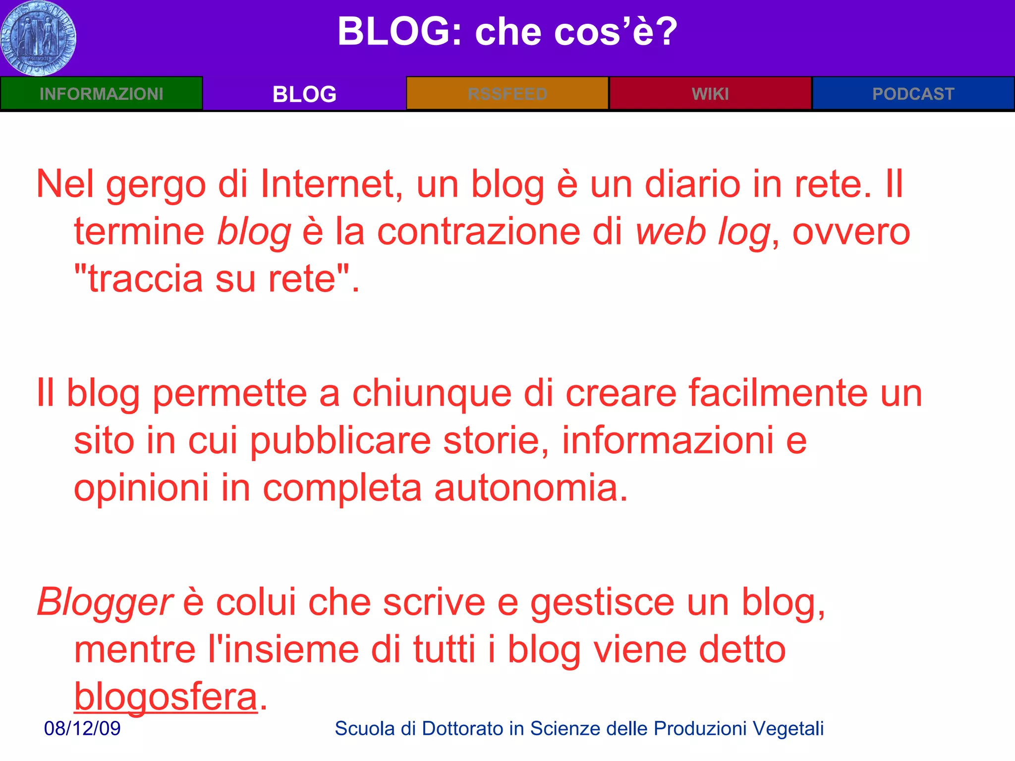 BLOG: che cos’è? BLOG Nel gergo di Internet, un blog è un diario in rete. Il termine  blog  è la contrazione di  web log , ovvero "traccia su rete".  Il blog permette a chiunque di creare facilmente un sito in cui pubblicare storie, informazioni e opinioni in completa autonomia.  Blogger  è colui che scrive e gestisce un blog, mentre l'insieme di tutti i blog viene detto  blogosfera . 