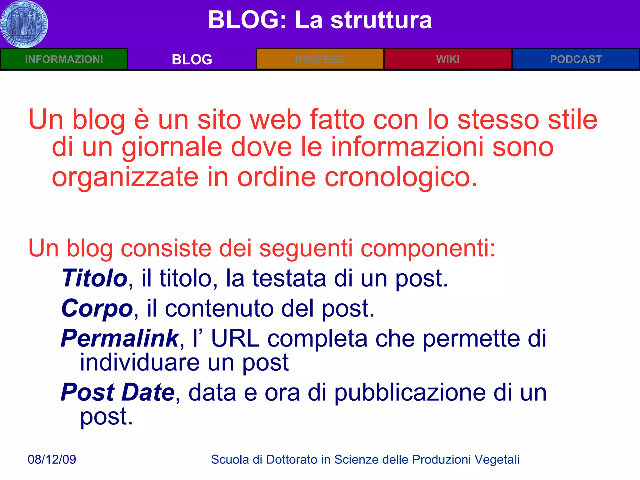 BLOG: La struttura BLOG Un blog è un sito web fatto con lo stesso stile di un giornale dove le informazioni sono organizzate in ordine cronologico.   Un blog consiste dei seguenti componenti: Titolo , il titolo, la testata di un post.  Corpo , il contenuto del post.  Permalink , l’ URL completa che permette di individuare un post Post Date , data e ora di pubblicazione di un post.  