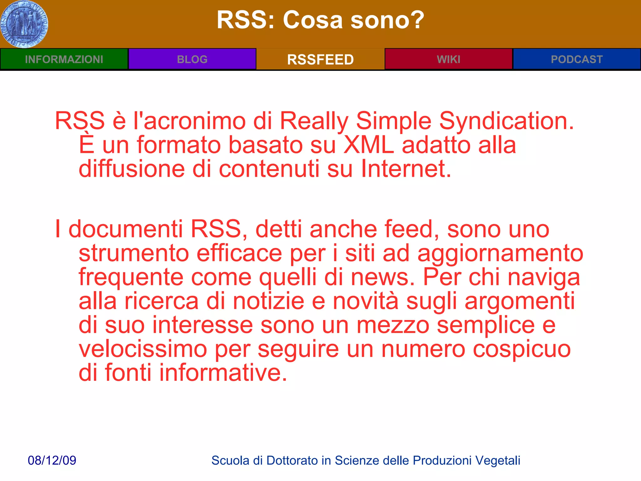 RSS: Cosa sono? RSSFEED RSS è l'acronimo di Really Simple Syndication. È un formato basato su XML adatto alla diffusione di contenuti su Internet. I documenti RSS, detti anche feed, sono uno strumento efficace per i siti ad aggiornamento frequente come quelli di news. Per chi naviga alla ricerca di notizie e novità sugli argomenti di suo interesse sono un mezzo semplice e velocissimo per seguire un numero cospicuo di fonti informative. 