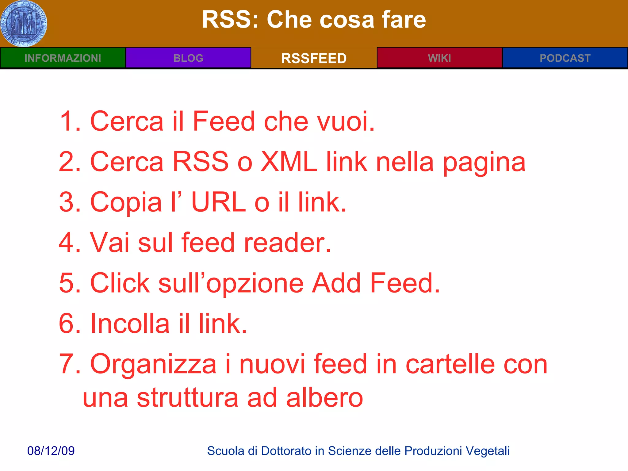 RSS: Che cosa fare RSSFEED 1. Cerca il Feed che vuoi. 2. Cerca RSS o XML link nella pagina  3. Copia l’ URL o il link. 4. Vai sul feed reader. 5. Click sull’opzione Add Feed. 6. Incolla il link.  7. Organizza i nuovi feed in cartelle con una struttura ad albero 