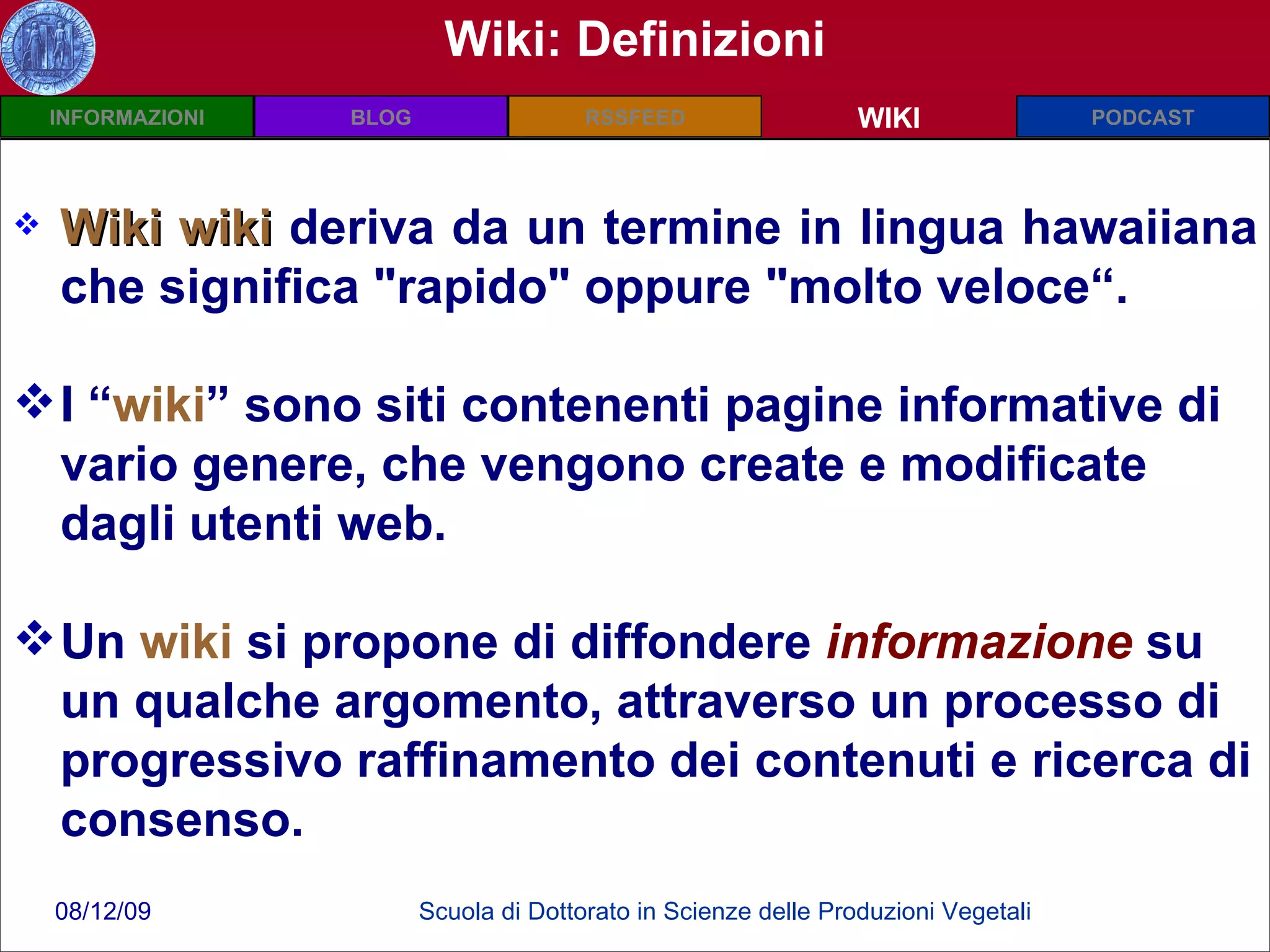 Wiki: Definizioni Wiki wiki   deriva da un termine in lingua hawaiiana che significa "rapido" oppure "molto veloce“. I “ wiki ” sono siti contenenti pagine informative di vario genere, che vengono create e modificate dagli utenti web. Un  wiki  si propone di diffondere  informazione  su un qualche argomento, attraverso un processo di progressivo raffinamento dei contenuti e ricerca di consenso. WIKI 
