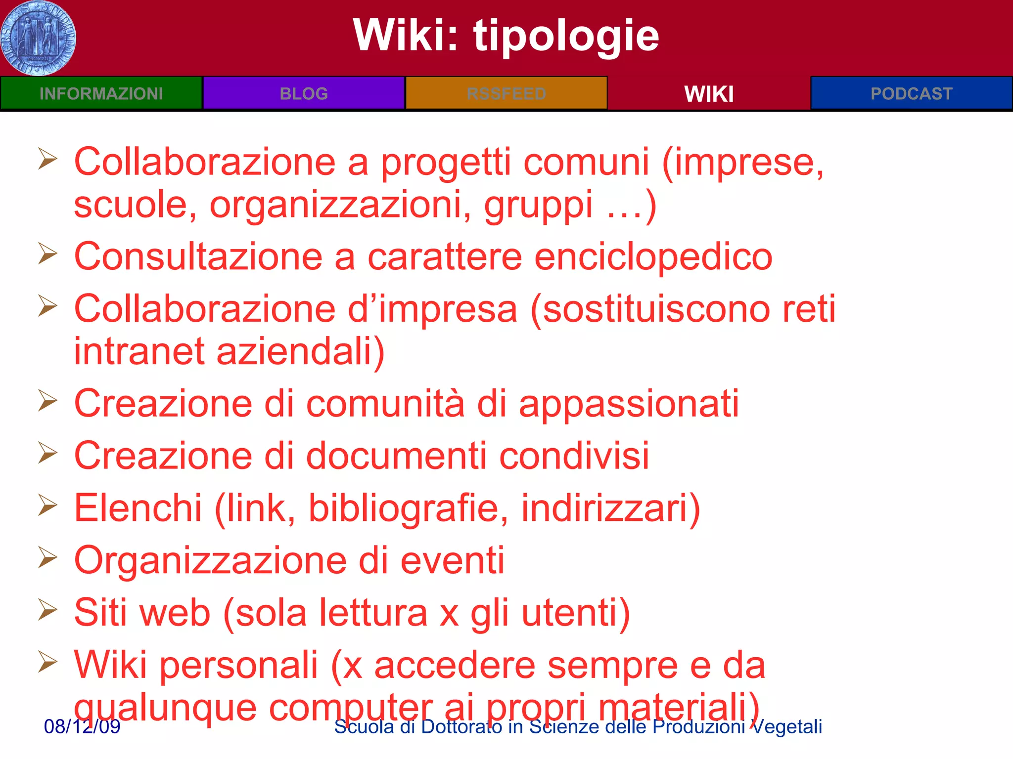 Wiki: tipologie WIKI Collaborazione a progetti comuni (imprese, scuole, organizzazioni, gruppi …) Consultazione a carattere enciclopedico Collaborazione d’impresa (sostituiscono reti intranet aziendali) Creazione di comunità di appassionati Creazione di documenti condivisi Elenchi (link, bibliografie, indirizzari) Organizzazione di eventi Siti web (sola lettura x gli utenti) Wiki personali (x accedere sempre e da qualunque computer ai propri materiali) 