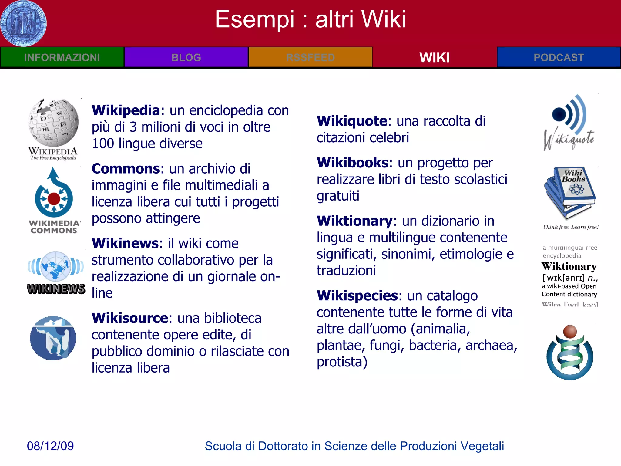 Wiki: Definizioni WIKI Esempi : altri Wiki Wikipedia : un enciclopedia con più di 3 milioni di voci in oltre 100 lingue diverse Commons : un  archivio di immagini e file multimediali a licenza libera cui tutti i progetti possono attingere Wikinews :  il wiki come strumento collaborativo per la realizzazione di un giornale on-line Wikisource : una biblioteca contenente opere edite, di pubblico dominio o rilasciate con licenza libera Wikiquote : una raccolta di citazioni celebri Wikibooks : un progetto per realizzare libri di testo scolastici gratuiti Wiktionary : un dizionario in lingua e multilingue contenente significati, sinonimi, etimologie e traduzioni Wikispecies : un catalogo contenente tutte le forme di vita altre dall’uomo (animalia, plantae, fungi, bacteria, archaea, protista) 
