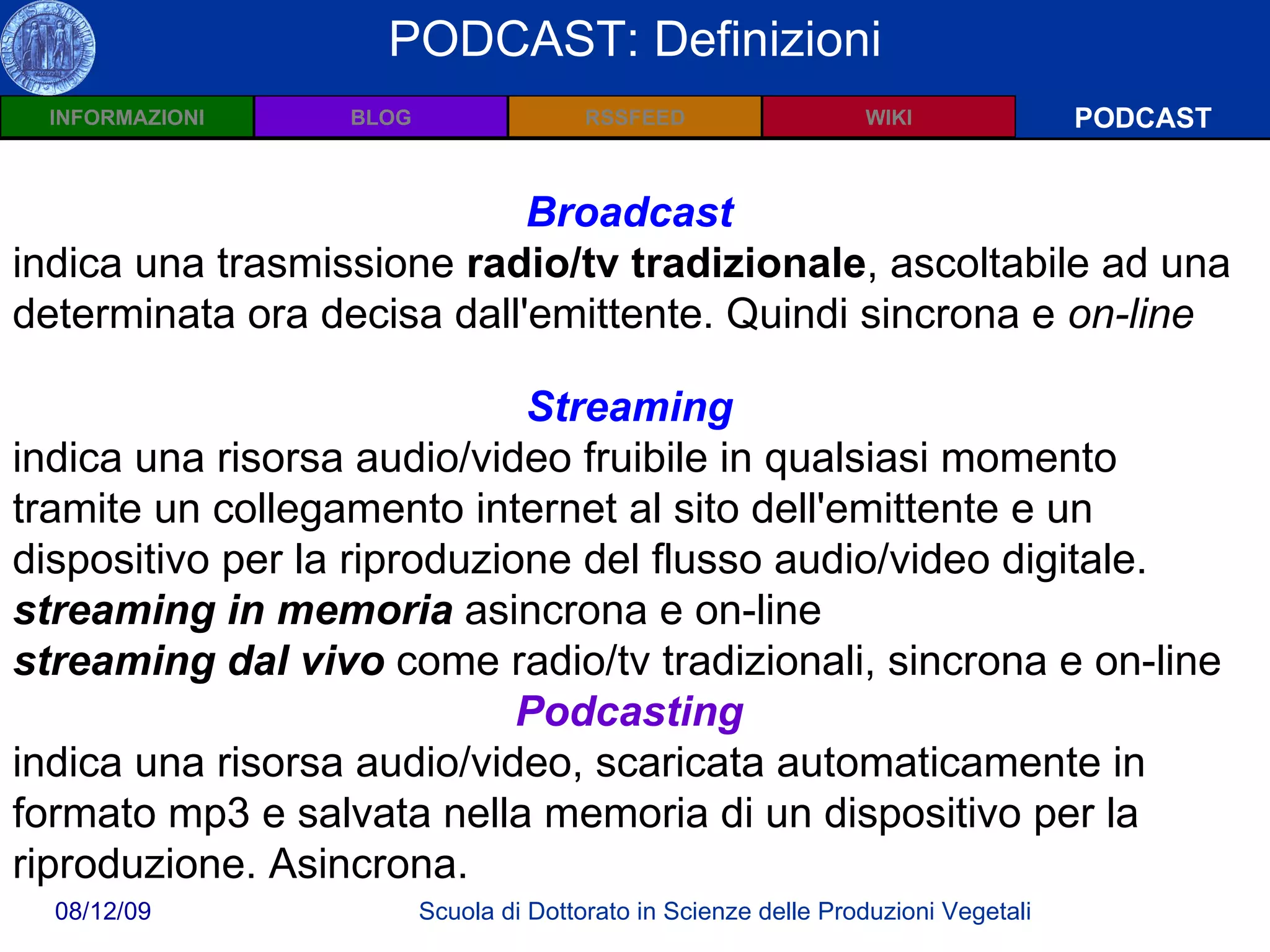 Wiki: Definizioni PODCAST PODCAST: Definizioni Broadcast   indica una trasmissione  radio/tv tradizionale , ascoltabile ad una determinata ora decisa dall'emittente. Quindi sincrona e  on-line Streaming   indica una risorsa audio/video fruibile in qualsiasi momento tramite un collegamento internet al sito dell'emittente e un dispositivo per la riproduzione del flusso audio/video digitale.   streaming in memoria  asincrona e on-line streaming dal vivo  come radio/tv tradizionali, sincrona e on-line   Podcasting   indica una risorsa audio/video, scaricata automaticamente in formato mp3 e salvata nella memoria di un dispositivo per la riproduzione. Asincrona. 