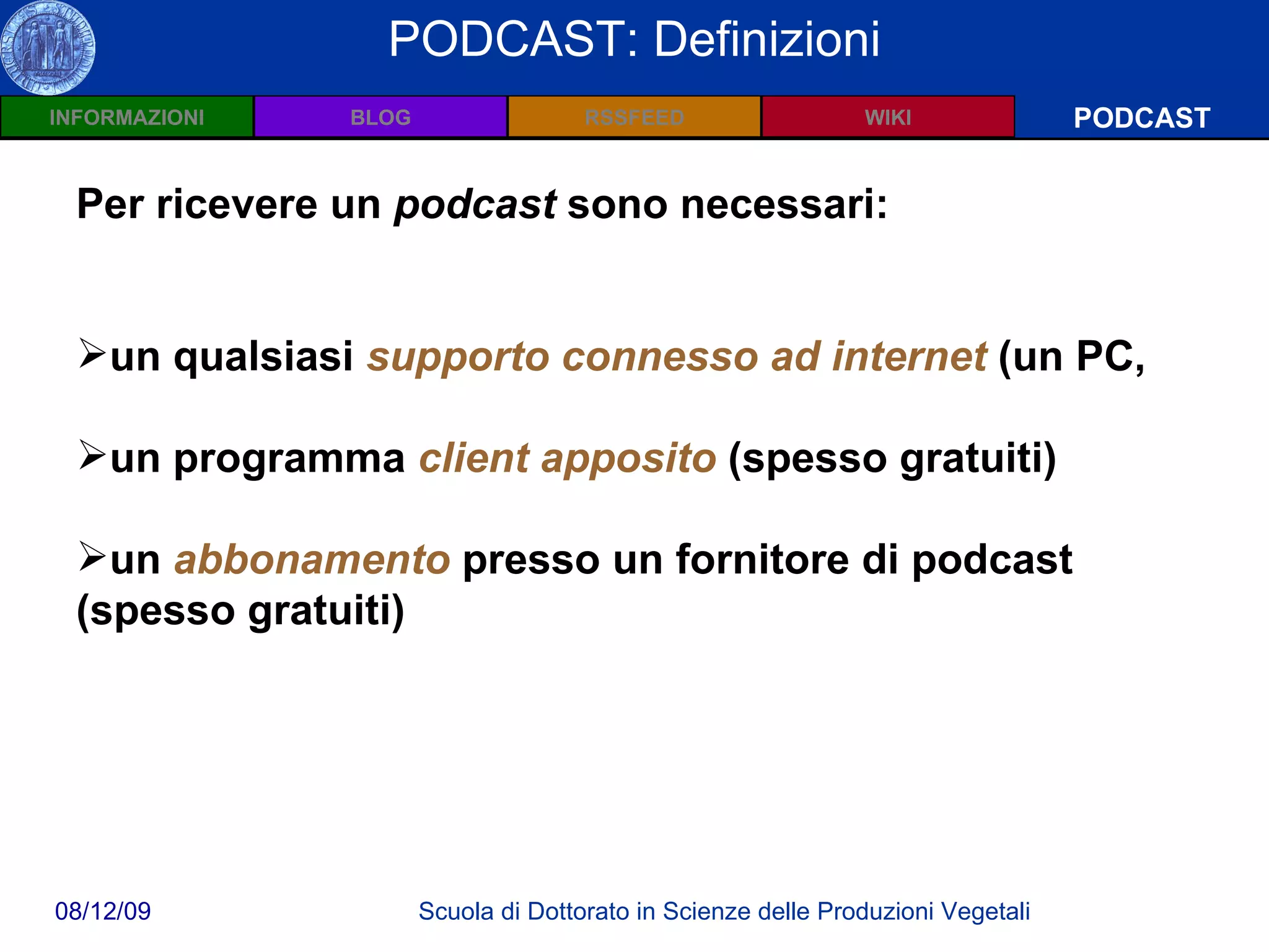 Wiki: Definizioni PODCAST PODCAST: Definizioni Per ricevere un  podcast  sono necessari: un qualsiasi  supporto connesso ad internet  (un PC,  un programma  client apposito  (spesso gratuiti)  un  abbonamento  presso un fornitore di podcast (spesso gratuiti) 
