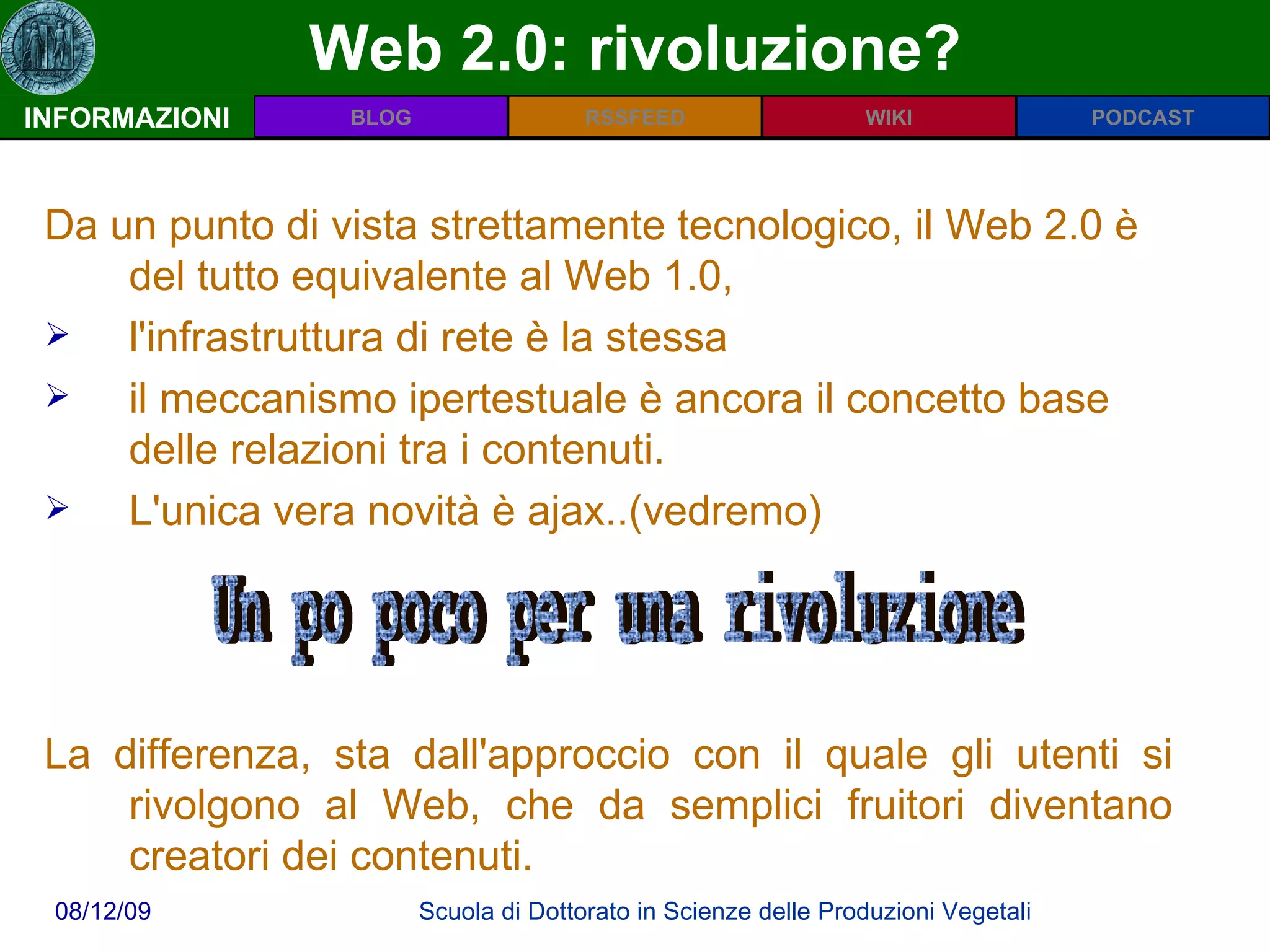 Web 2.0: rivoluzione? INFORMAZIONI Da un punto di vista strettamente tecnologico, il Web 2.0 è del tutto equivalente al Web 1.0,  l'infrastruttura di rete è la stessa  il meccanismo ipertestuale è ancora il concetto base delle relazioni tra i contenuti.  L'unica vera novità è ajax..(vedremo)  La differenza, sta dall'approccio con il quale gli utenti si rivolgono al Web, che da semplici fruitori diventano creatori dei contenuti.  Un po poco per una rivoluzione 