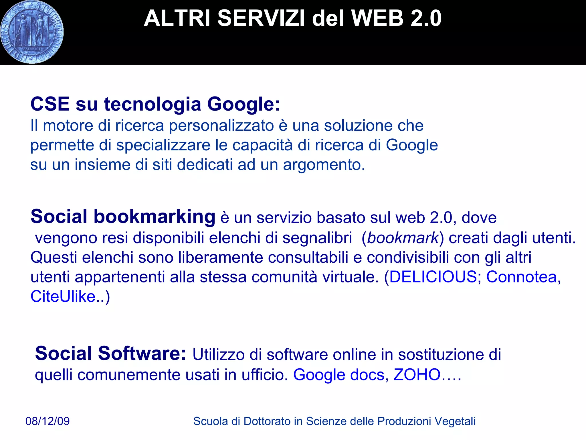 ALTRI SERVIZI del WEB 2.0 CSE su tecnologia Google:   Il motore di ricerca personalizzato è una soluzione che permette di specializzare le capacità di ricerca di Google su un insieme di siti dedicati ad un argomento.  Social bookmarking   è un servizio basato sul web 2.0, dove  vengono resi disponibili elenchi di segnalibri  ( bookmark ) creati dagli utenti.  Questi elenchi sono liberamente consultabili e condivisibili con gli altri  utenti appartenenti alla stessa comunità virtuale. ( DELICIOUS ;  Connotea , CiteUlike ..) Social Software:  Utilizzo di software online in sostituzione di  quelli comunemente usati in ufficio.  Google docs ,  ZOHO …. 