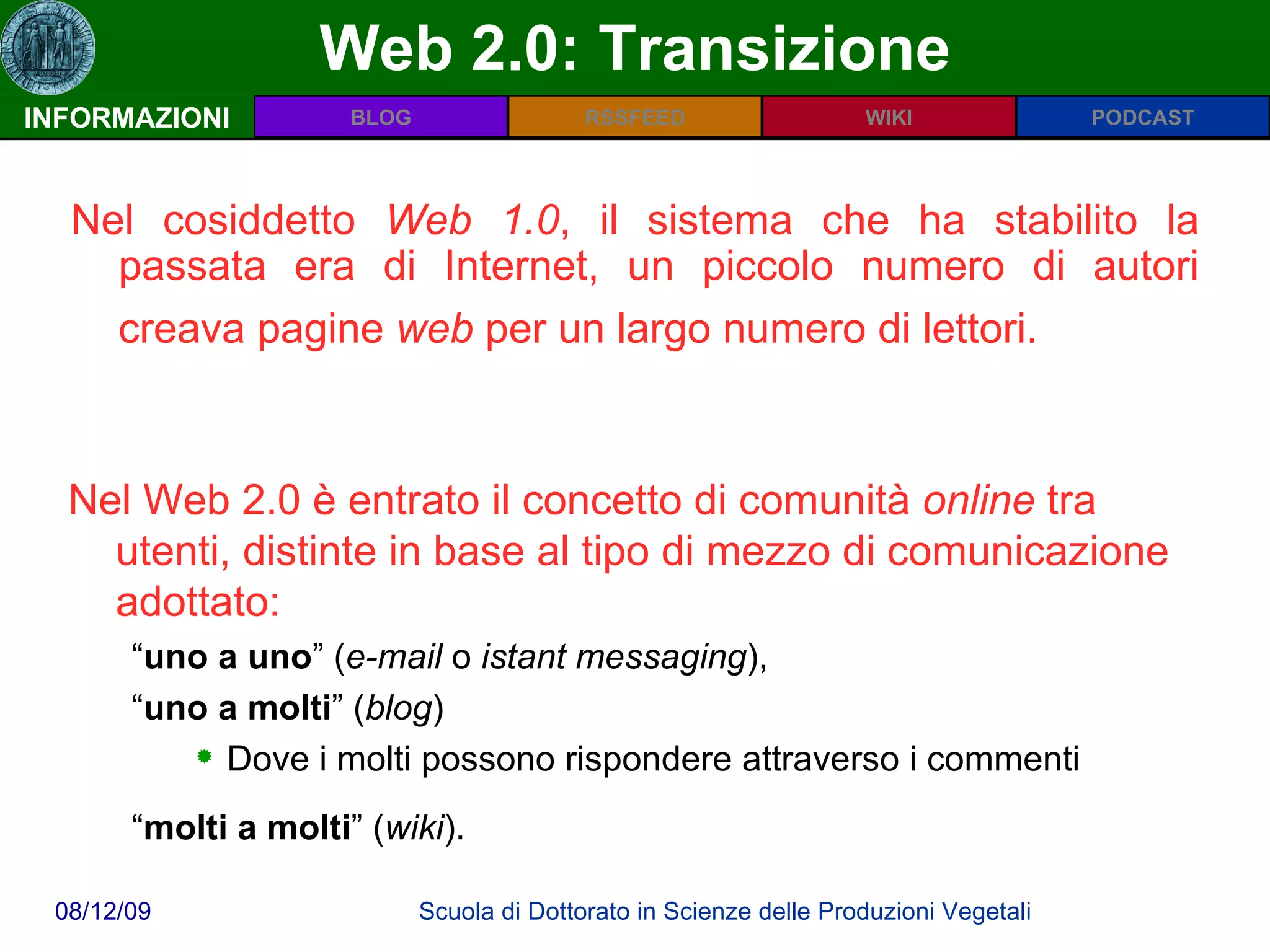 Web 2.0: Transizione INFORMAZIONI Nel cosiddetto  Web 1.0 , il sistema che ha stabilito la passata era di Internet, un piccolo numero di autori creava pagine  web  per un largo numero di lettori.   Nel Web 2.0 è entrato il concetto di comunità  online  tra utenti, distinte in base al tipo di mezzo di comunicazione adottato:  “ uno a uno ” ( e-mail  o  istant messaging ),  “ uno a molti ” ( blog )  Dove i molti possono rispondere attraverso i commenti “ molti a molti ” ( wiki ).   