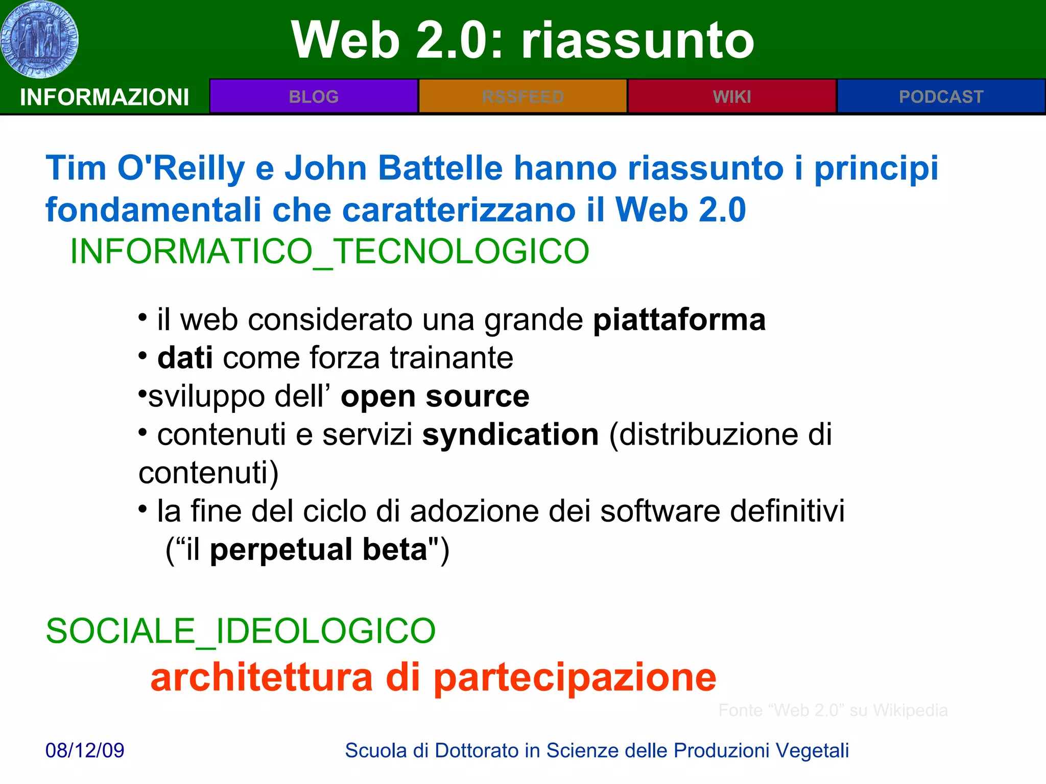 Web 2.0: riassunto INFORMAZIONI Tim O'Reilly e John Battelle hanno riassunto i principi fondamentali che caratterizzano il Web 2.0  INFORMATICO_TECNOLOGICO il web considerato una grande  piattaforma   dati  come forza trainante  sviluppo dell’  open source contenuti e servizi  syndication  (distribuzione di contenuti) la fine del ciclo di adozione dei software definitivi    (“il  perpetual beta ")  SOCIALE_IDEOLOGICO architettura di partecipazione   Fonte “Web 2.0” su Wikipedia 