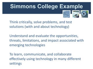 Simmons College Example

Think critically, solve problems, and test
solutions (with and about technology)

Understand and evaluate the opportunities,
threats, limitations, and impact associated with
emerging technologies

To learn, communicate, and collaborate
effectively using technology in many different
settings
 