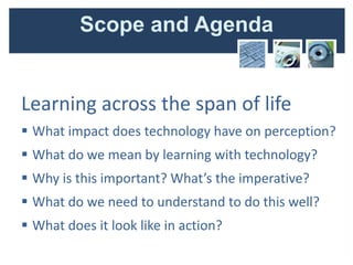 Scope and Agenda


Learning across the span of life
 What impact does technology have on perception?
 What do we mean by learning with technology?
 Why is this important? What’s the imperative?
 What do we need to understand to do this well?
 What does it look like in action?
 