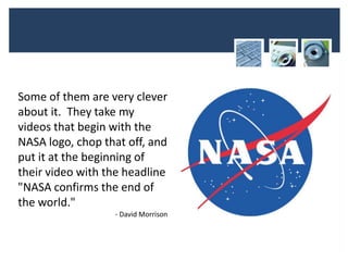 Some of them are very clever
about it. They take my
videos that begin with the
NASA logo, chop that off, and
put it at the beginning of
their video with the headline
"NASA confirms the end of
the world."
                  - David Morrison
 