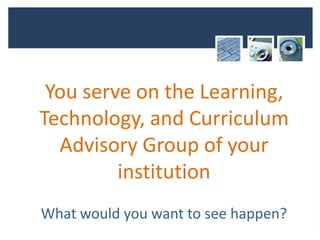 You serve on the Learning,
Technology, and Curriculum
  Advisory Group of your
         institution
What would you want to see happen?
 