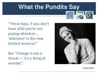 What the Pundits Say

“These days, if you don’t
have ADD you’re not
paying attention …
‘attention’ is the new
limited resource.”

But “Change is not a
threat — it’s a thing of
wonder.”
                             Jason Silva
 