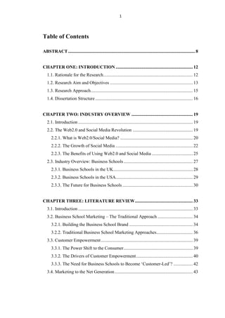 1




Table of Contents

ABSTRACT ................................................................................................................ 8


CHAPTER ONE: INTRODUCTION .................................................................... 12
   1.1. Rationale for the Research............................................................................... 12
   1.2. Research Aim and Objectives ......................................................................... 13
   1.3. Research Approach .......................................................................................... 15
   1.4. Dissertation Structure ...................................................................................... 16


CHAPTER TWO: INDUSTRY OVERVIEW ...................................................... 19
   2.1. Introduction ..................................................................................................... 19
   2.2. The Web2.0 and Social Media Revolution ..................................................... 19
      2.2.1. What is Web2.0/Social Media? ................................................................ 20
      2.2.2. The Growth of Social Media .................................................................... 22
      2.2.3. The Benefits of Using Web2.0 and Social Media .................................... 25
   2.3. Industry Overview: Business Schools ............................................................. 27
      2.3.1. Business Schools in the UK ...................................................................... 28
      2.3.2. Business Schools in the USA.................................................................... 29
      2.3.3. The Future for Business Schools .............................................................. 30


CHAPTER THREE: LITERATURE REVIEW ................................................... 33
   3.1. Introduction ..................................................................................................... 33
   3.2. Business School Marketing – The Traditional Approach ............................... 34
      3.2.1. Building the Business School Brand ........................................................ 34
      3.2.2. Traditional Business School Marketing Approaches................................ 36
   3.3. Customer Empowerment ................................................................................. 39
      3.3.1. The Power Shift to the Consumer ............................................................. 39
      3.3.2. The Drivers of Customer Empowerment .................................................. 40
      3.3.3. The Need for Business Schools to Become „Customer-Led‟? ................. 42
   3.4. Marketing to the Net Generation ..................................................................... 43
 
