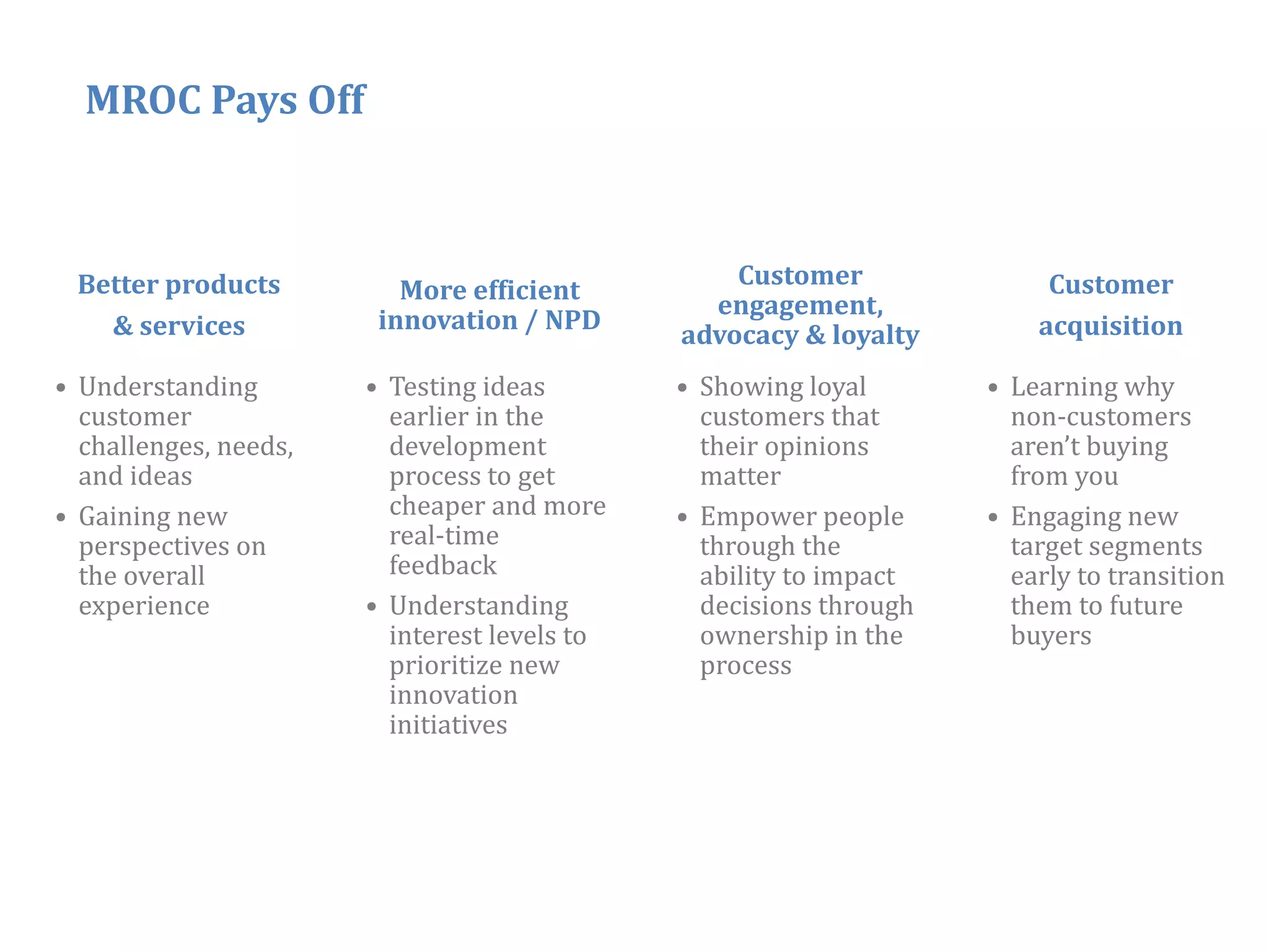 MROC Pays Off



 Better products                                  Customer               Customer
                          More efficient
                                                engagement,
   & services           innovation / NPD                                acquisition
                                              advocacy & loyalty
• Understanding        • Testing ideas        • Showing loyal       • Learning why
  customer               earlier i the
                             li in h            customers that
                                                             h        non‐customers
  challenges, needs,     development            their opinions        aren’t buying
  and ideas              process to get         matter                from you
• Gaining new            cheaper and more     • Empower people      • Engaging new
  perspectives on        real time
                         real‐time              through the           target segments
  the overall            feedback               ability to impact     early to transition
  experience           • Understanding          decisions through     them to future
                         interest levels to     ownership in the      buyers
                         p
                         prioritize new         p
                                                process
                         innovation
                         initiatives




                                                                                  37
 