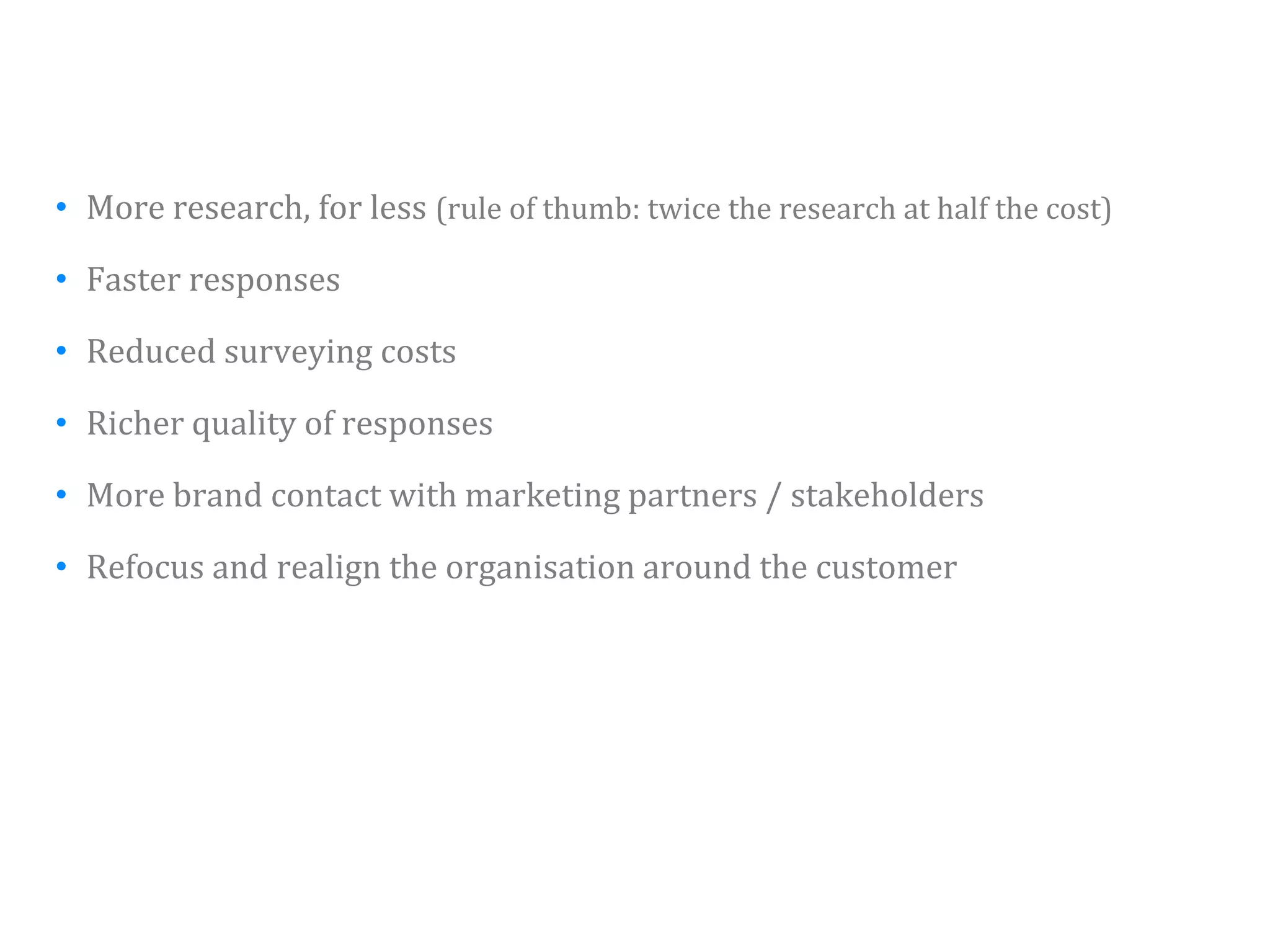 • More research, for less (rule of thumb: twice the research at half the cost)

• F t responses
  Faster

• Reduced surveying costs

• Richer quality of responses

• More brand contact with marketing partners / stakeholders

• Refocus and realign the organisation around the customer




                                                                                 39
 