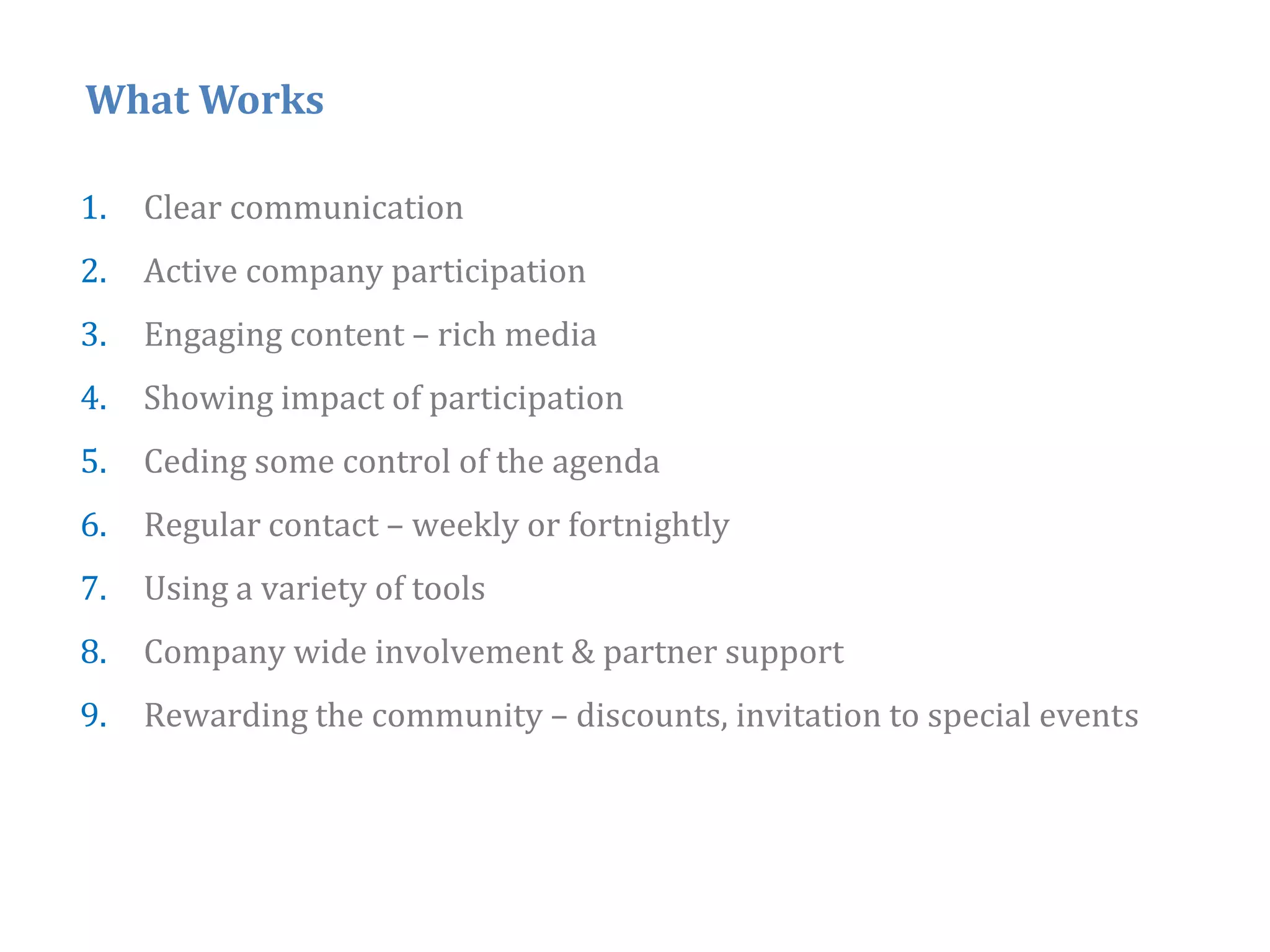 What Works

1.   Clear communication
2.
2    Active company participation
3.   Engaging content – rich media
4.   Showing impact of participation
5.   Ceding some control of the agenda
6.   Regular contact – weekly or fortnightly
       g                               g
7.   Using a variety of tools
8.   Company wide involvement & partner support
9.   Rewarding the community – discounts, invitation to special events




                                                                         41
 