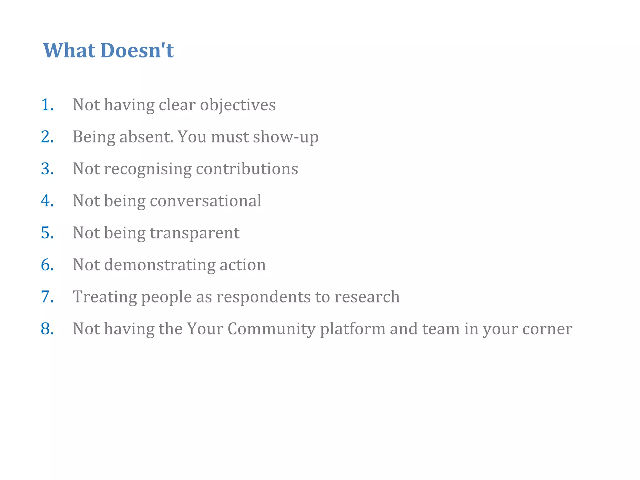 What Doesn't

1.   Not having clear objectives
2.
2    Being absent You must show‐up
           absent.
3.   Not recognising contributions
4.   Not being conversational
5.   Not being transparent
6.   Not demonstrating action
                     g
7.   Treating people as respondents to research
8.   Not having the Your Community platform and team in your corner




                                                                      42
 
