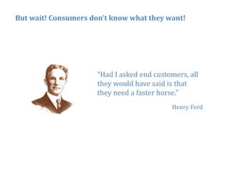 But wait! Consumers don’t know what they want!




                      “Had
                      “H d I asked end customers, all
                               k d d       t       ll
                      they would have said is that
                      they need a faster horse.”
                                            Henry Ford




                                                         33
 