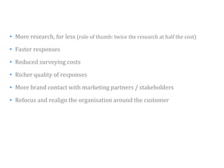 • More research, for less (rule of thumb: twice the research at half the cost)

• F t responses
  Faster

• Reduced surveying costs

• Richer quality of responses

• More brand contact with marketing partners / stakeholders

• Refocus and realign the organisation around the customer




                                                                                 39
 