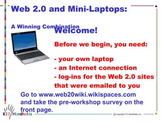 Welcome! Before we begin, you need:  - your own laptop - an Internet connection - log-ins for the Web 2.0 sites  that were emailed to you Go to www.web20wiki.wikispaces.com and take the pre-workshop survey on the front page. Web 2.0 and Mini-Laptops:  A Winning Combination   