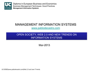 Diploma in European Business and Economics
                Business Management Techniques: Good Practices
                Management Information Systems




                   MANAGEMENT INFORMATION SYSTEMS
                                          www.pablodecastro.com

                     OPEN SOCIETY, WEB 2.0 AND NEW TRENDS ON
                              INFORMATION SYSTEMS

                                                     Mar-2013




UC-DEBE|www.pablodecastro.com|Web 2.0 and new IT trends
 