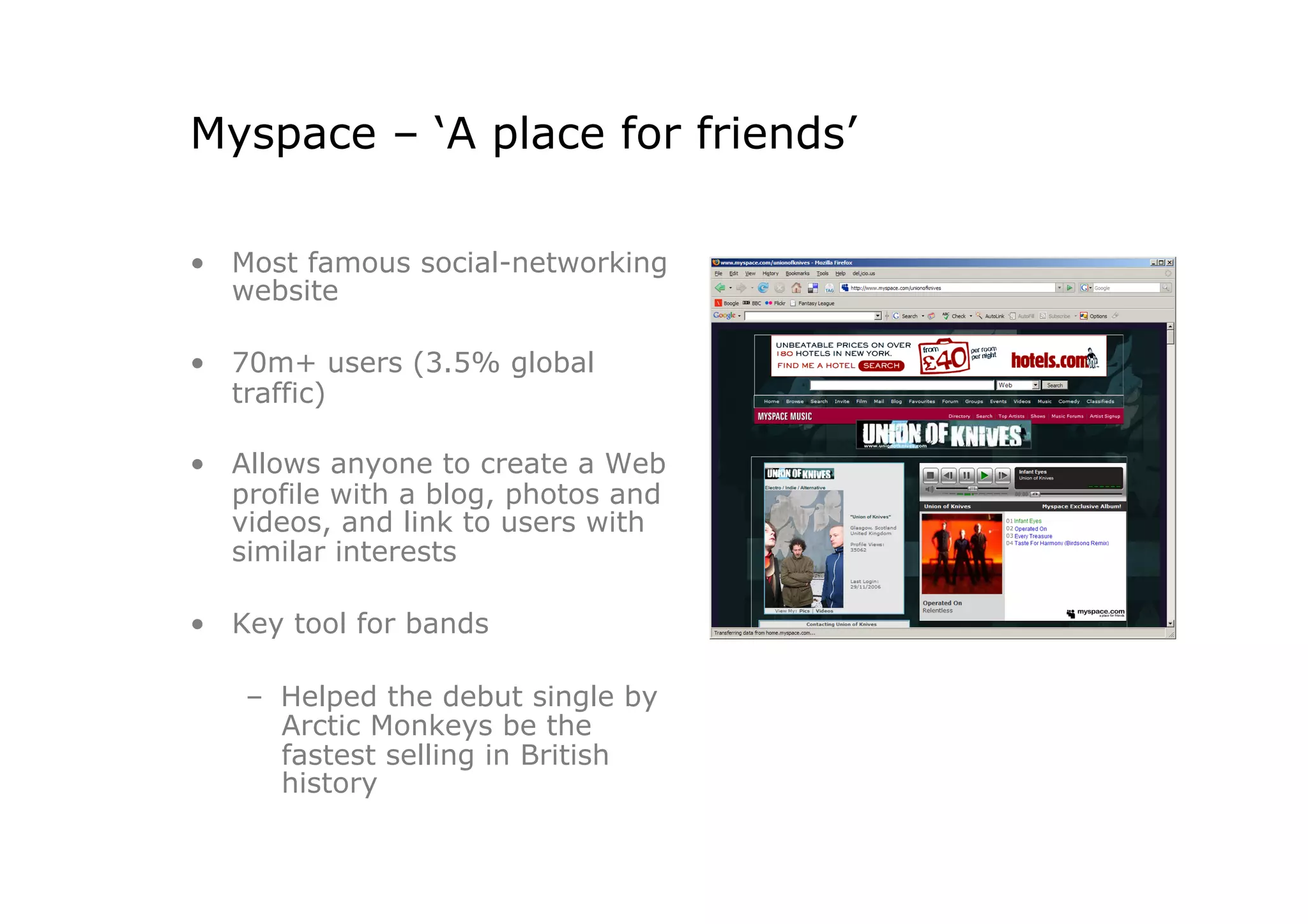 Myspace – ‘A place for friends’

•  Most famous social-networking
   website

•  70m+ users (3.5% global
   traffic)

•  Allows anyone to create a Web
   profile with a blog, photos and
   videos, and link to users with
   similar interests

•  Key tool for bands

   –  Helped the debut single by
      Arctic Monkeys be the
      fastest selling in British
      history
 