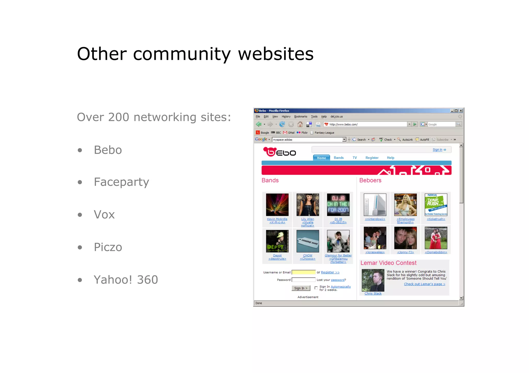 Other community websites


Over 200 networking sites:

•  Bebo

•  Faceparty

•  Vox

•  Piczo

•  Yahoo! 360
 