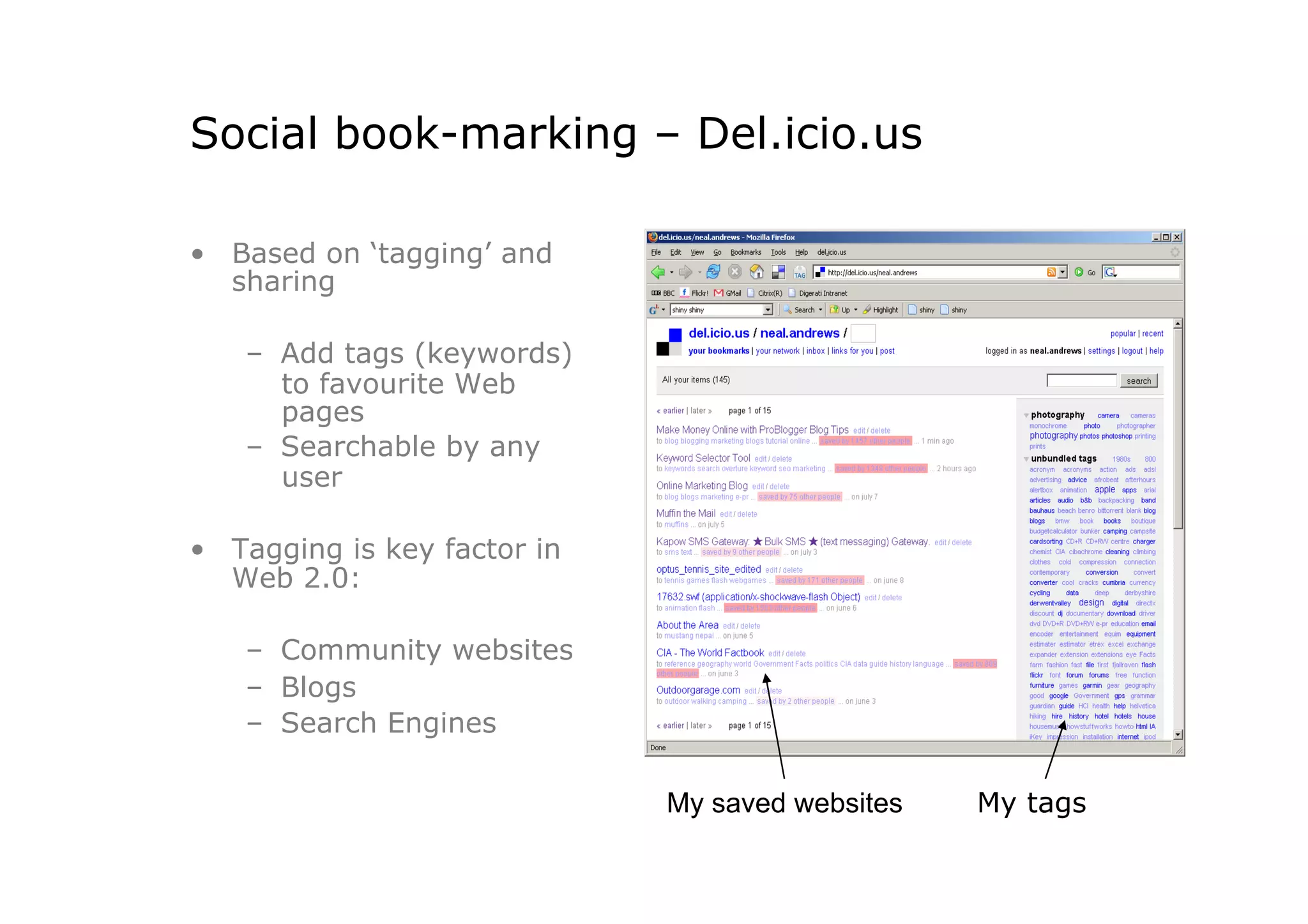 Social book-marking – Del.icio.us

•  Based on ‘tagging’ and
   sharing

    –  Add tags (keywords)
       to favourite Web
       pages
    –  Searchable by any
       user

•  Tagging is key factor in
   Web 2.0:

    –  Community websites
    –  Blogs
    –  Search Engines

                              My saved websites   My tags
 