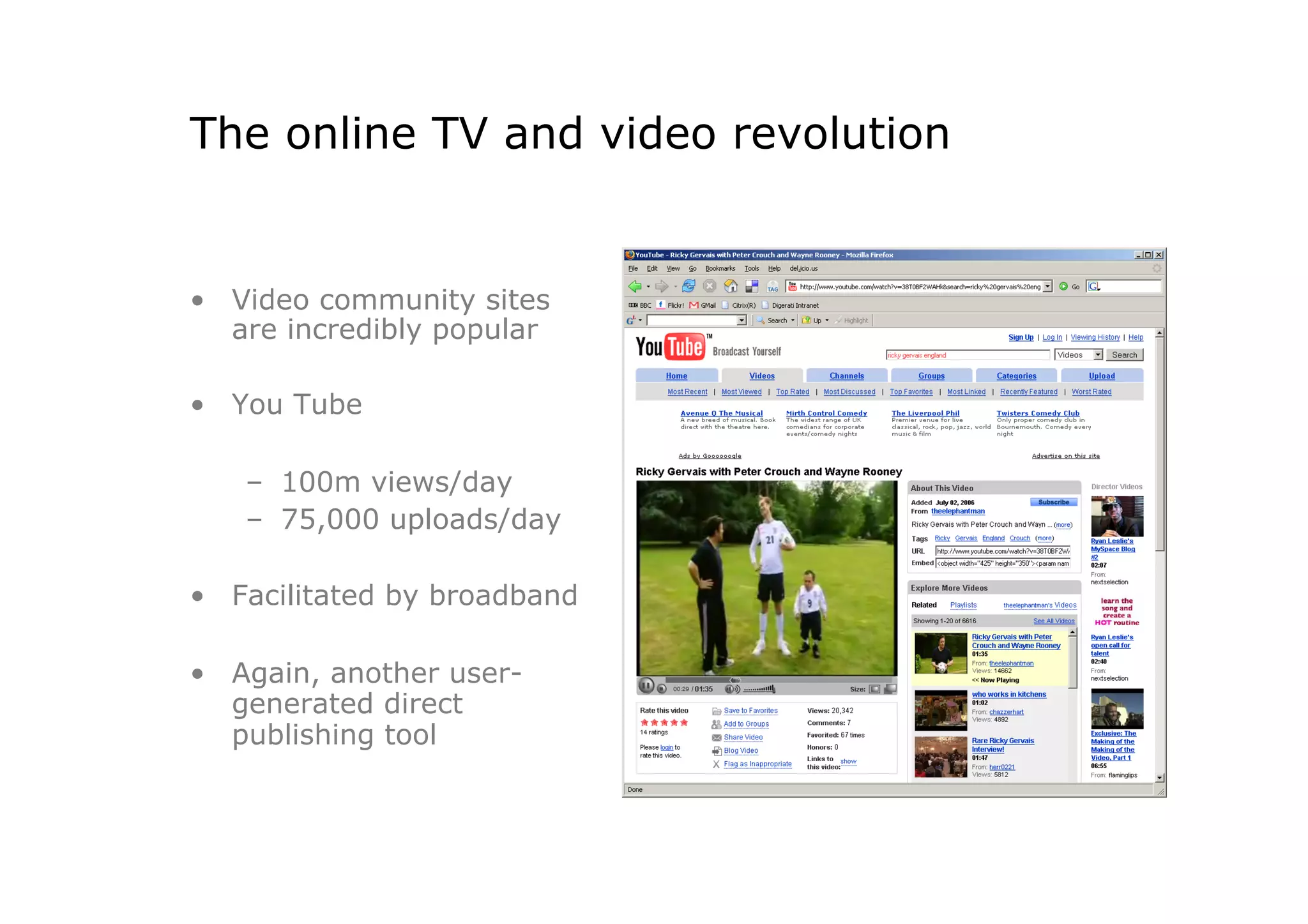 The online TV and video revolution


•  Video community sites
   are incredibly popular

•  You Tube

   –  100m views/day
   –  75,000 uploads/day

•  Facilitated by broadband

•  Again, another user-
   generated direct
   publishing tool
 