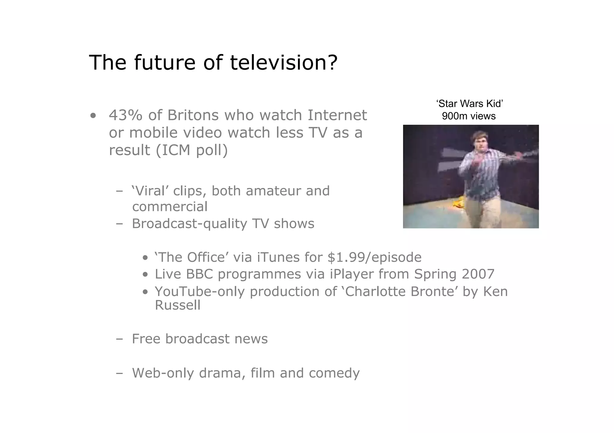 The future of television?
                                                   ‘Star Wars Kid’
•  43% of Britons who watch Internet                 900m views
   or mobile video watch less TV as a
   result (ICM poll)

   –  ‘Viral’ clips, both amateur and
      commercial
   –  Broadcast-quality TV shows

       •  ‘The Office’ via iTunes for $1.99/episode
       •  Live BBC programmes via iPlayer from Spring 2007
       •  YouTube-only production of ‘Charlotte Bronte’ by Ken
          Russell

   –  Free broadcast news

   –  Web-only drama, film and comedy
 