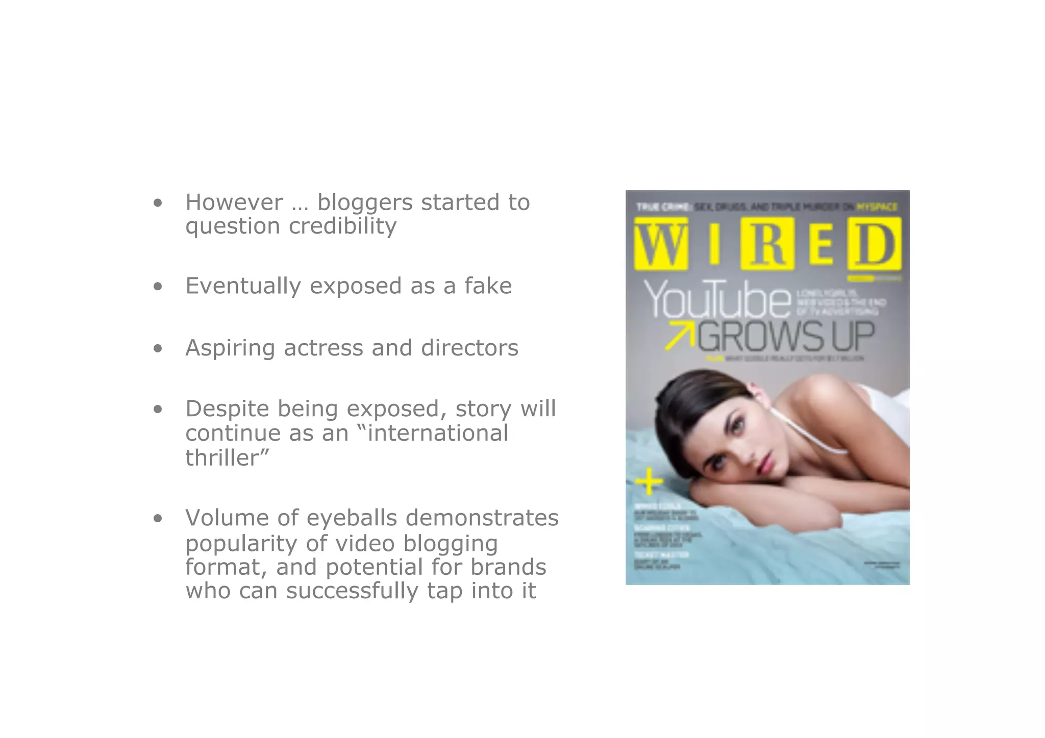 •  However … bloggers started to
   question credibility

•  Eventually exposed as a fake

•  Aspiring actress and directors

•  Despite being exposed, story will
   continue as an “international
   thriller”

•  Volume of eyeballs demonstrates
   popularity of video blogging
   format, and potential for brands
   who can successfully tap into it
 