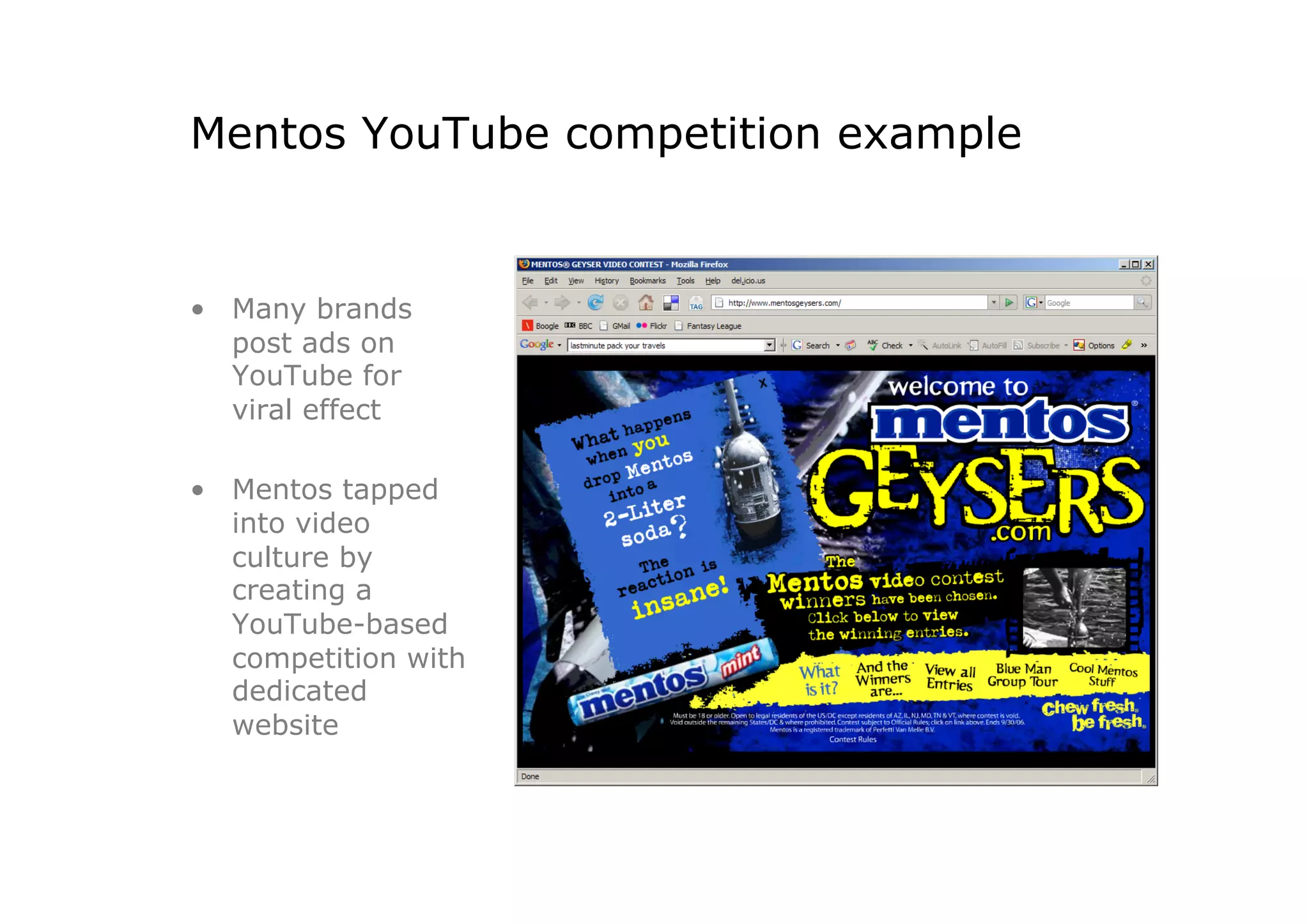 Mentos YouTube competition example


•  Many brands
   post ads on
   YouTube for
   viral effect

•  Mentos tapped
   into video
   culture by
   creating a
   YouTube-based
   competition with
   dedicated
   website
 