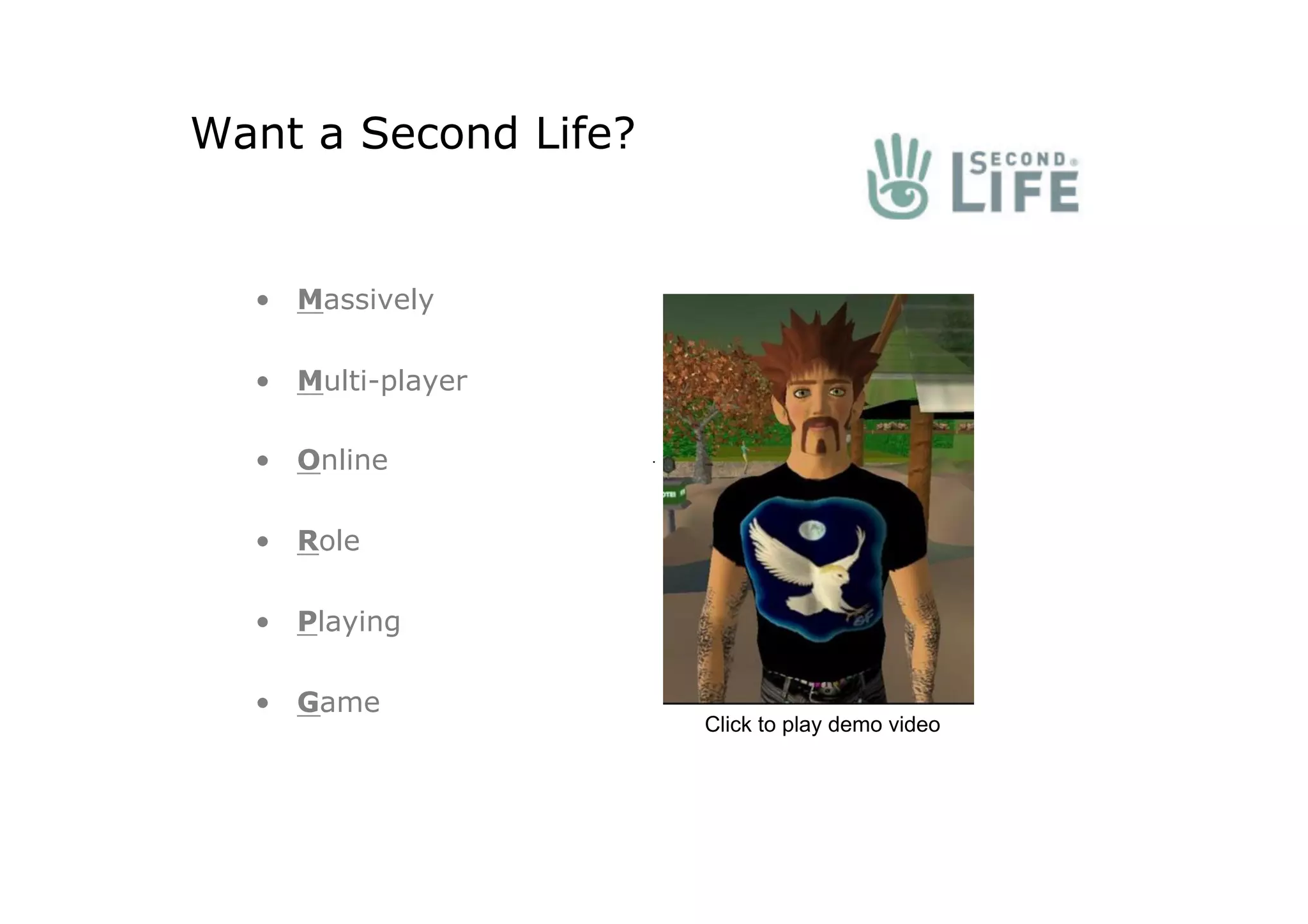 Want a Second Life?


  •  Massively

  •  Multi-player

  •  Online

  •  Role

  •  Playing

  •  Game
                      Click to play demo video
 