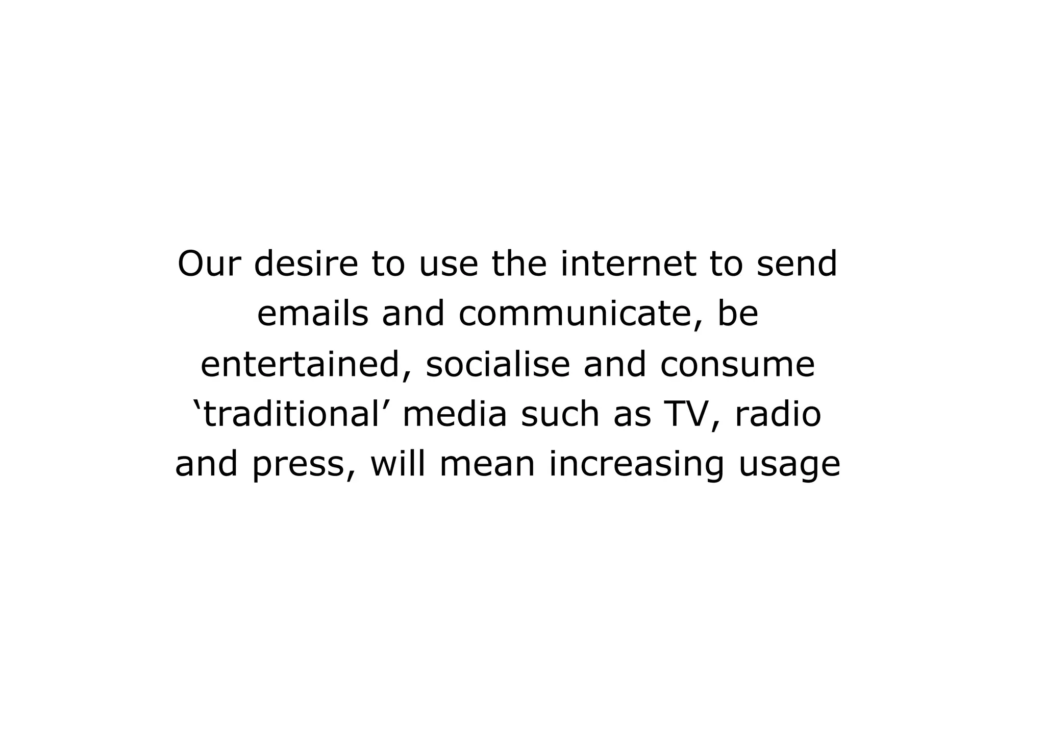 Our desire to use the internet to send
     emails and communicate, be
  entertained, socialise and consume
 ‘traditional’ media such as TV, radio
and press, will mean increasing usage
 