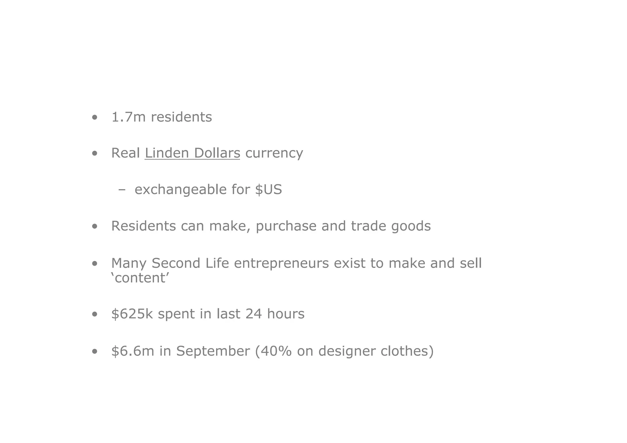 •  1.7m residents

•  Real Linden Dollars currency

   –  exchangeable for $US

•  Residents can make, purchase and trade goods

•  Many Second Life entrepreneurs exist to make and sell
   ‘content’

•  $625k spent in last 24 hours

•  $6.6m in September (40% on designer clothes)
 