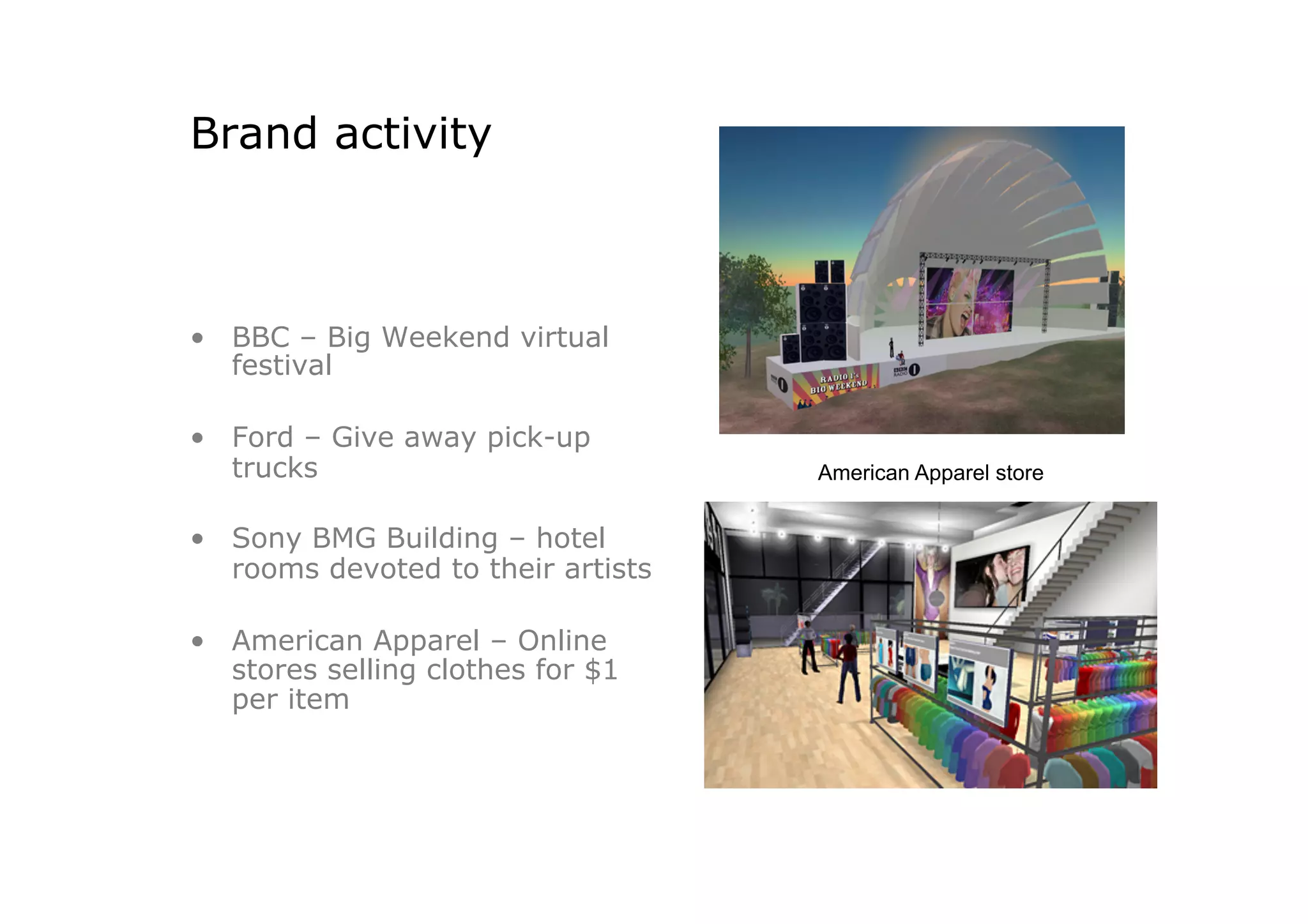 Brand activity



•  BBC – Big Weekend virtual
   festival

•  Ford – Give away pick-up
   trucks                           American Apparel store


•  Sony BMG Building – hotel
   rooms devoted to their artists

•  American Apparel – Online
   stores selling clothes for $1
   per item
 